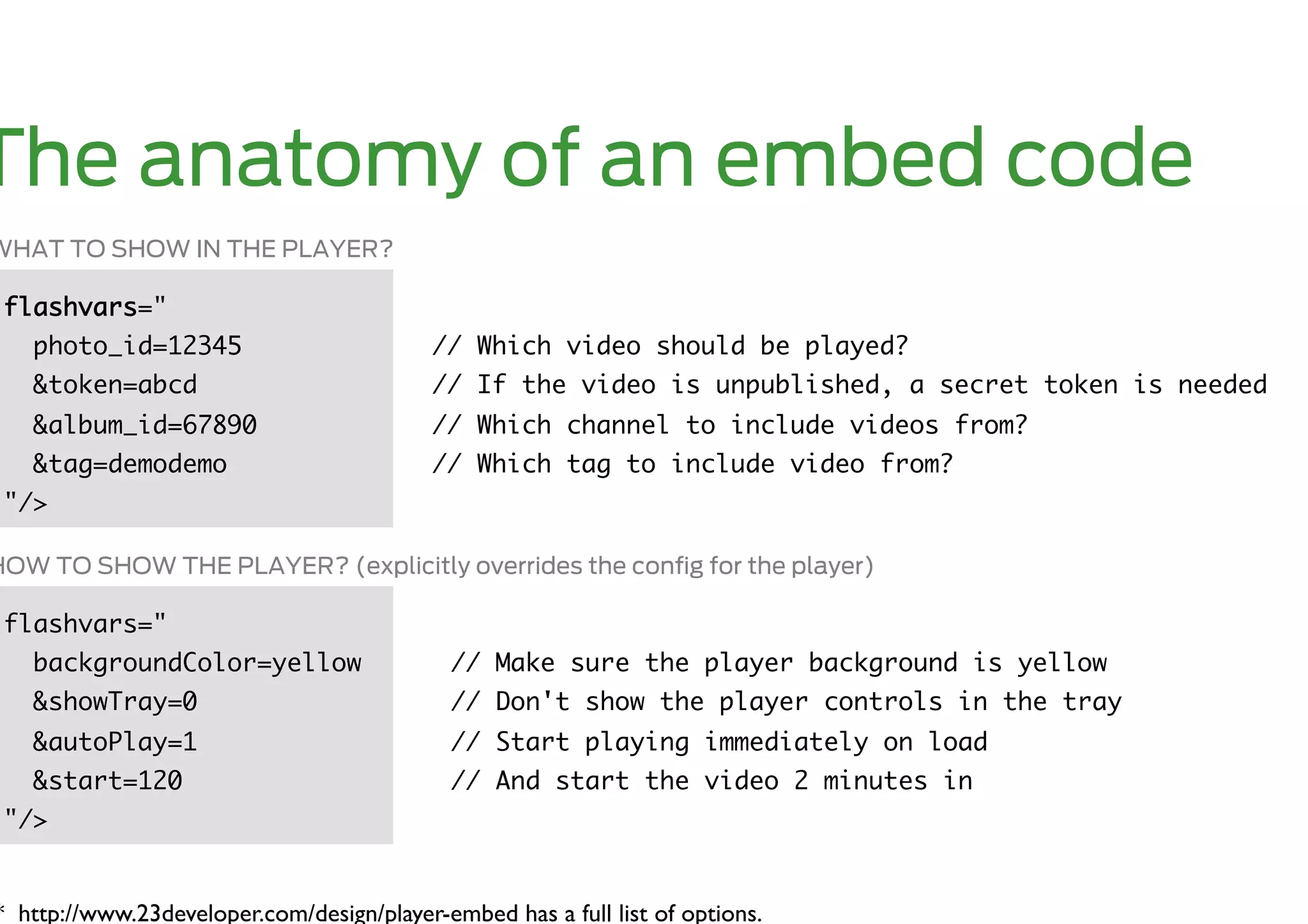 The anatomy of an embed code
WHAT TO SHOW IN THE PLAYER?

 flashvars="	
   photo_id=12345	                          // Which video should be played?	
   &token=abcd	                             // If the video is unpublished, a secret token is needed	
   &album_id=67890	                         // Which channel to include videos from?	
   &tag=demodemo	                           // Which tag to include video from?	
 "/>	

HOW TO SHOW THE PLAYER? (explicitly overrides the conﬁg for the player)

 flashvars="	
   backgroundColor=yellow	                    // Make sure the player background is yellow	
   &showTray=0	                               // Don't show the player controls in the tray	
   &autoPlay=1	                               // Start playing immediately on load	
   &start=120	                                // And start the video 2 minutes in	
 "/>	


* http://www.23developer.com/design/player-embed has a full list of options.	

 