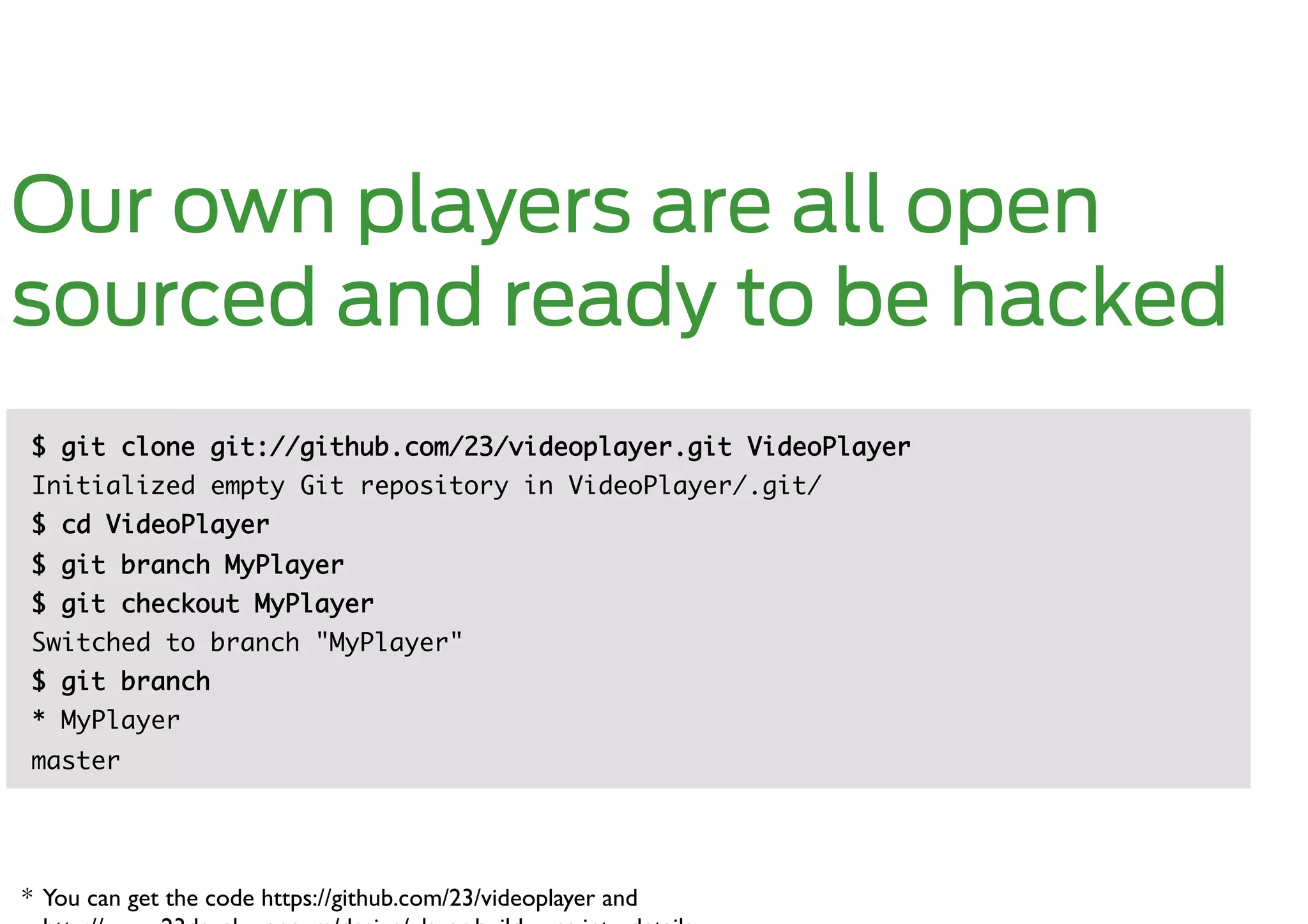 Our own players are all open
sourced and ready to be hacked
$ git clone git://github.com/23/videoplayer.git VideoPlayer	
Initialized empty Git repository in VideoPlayer/.git/ 	
$ cd VideoPlayer	
$ git branch MyPlayer 	
$ git checkout MyPlayer 	
Switched to branch "MyPlayer" 	
$ git branch 	
* MyPlayer          	
master	




* You can get the code https://github.com/23/videoplayer and 	

 