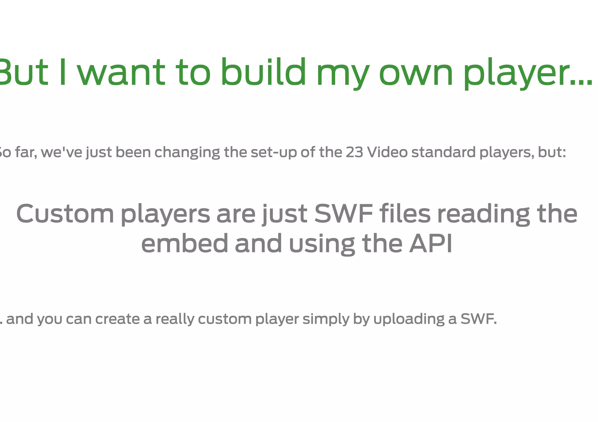 But I want to build my own player…

So far, we've just been changing the set-up of the 23 Video standard players, but:



   Custom players are just SWF ﬁles reading the
            embed and using the API

… and you can create a really custom player simply by uploading a SWF.
 