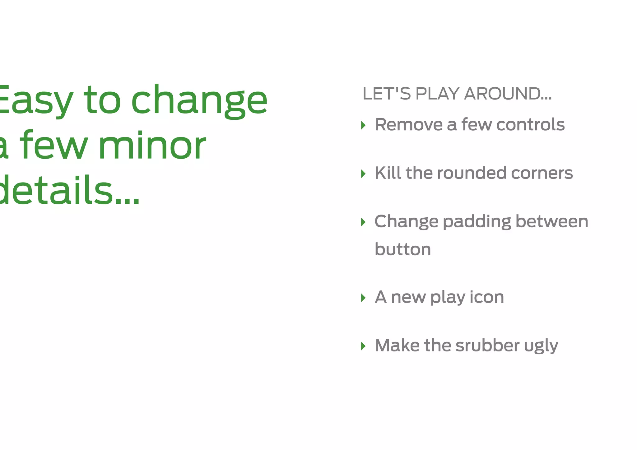 Easy to change   LET'S PLAY AROUND…
                 ‣  Remove a few controls
a few minor
                 ‣  Kill the rounded corners
details…
                 ‣  Change padding between
                  button

                 ‣  A new play icon

                 ‣  Make the srubber ugly
 