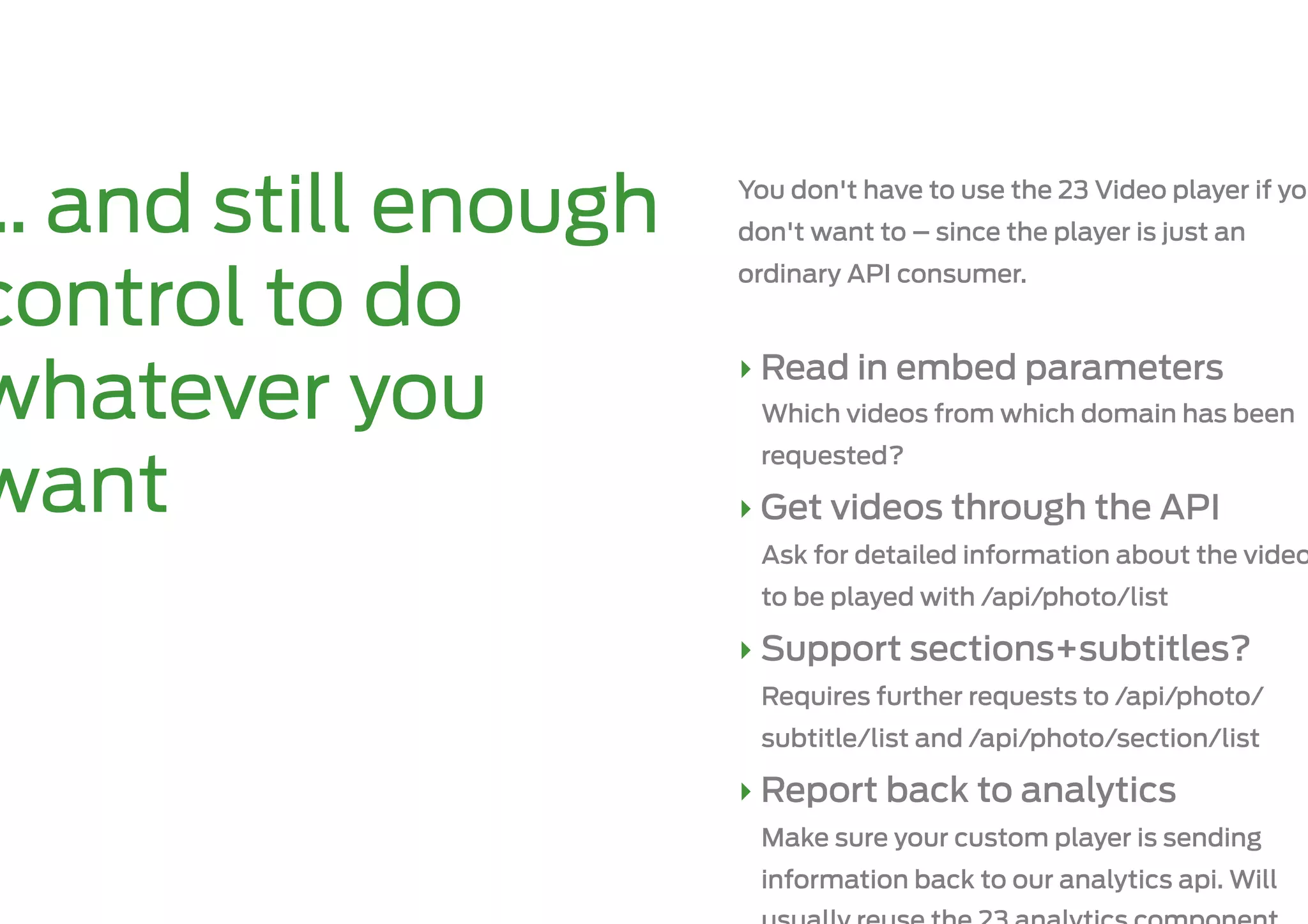 … and still enough   You don't have to use the 23 Video player if you
                     don't want to – since the player is just an
                     ordinary API consumer.
control to do
                     ‣ Read in embed parameters
whatever you          Which videos from which domain has been
                      requested?
want                 ‣ Get videos through the API
                      Ask for detailed information about the video
                      to be played with /api/photo/list

                     ‣ Support sections+subtitles?
                      Requires further requests to /api/photo/
                      subtitle/list and /api/photo/section/list

                     ‣ Report back to analytics
                      Make sure your custom player is sending
                      information back to our analytics api. Will
 
