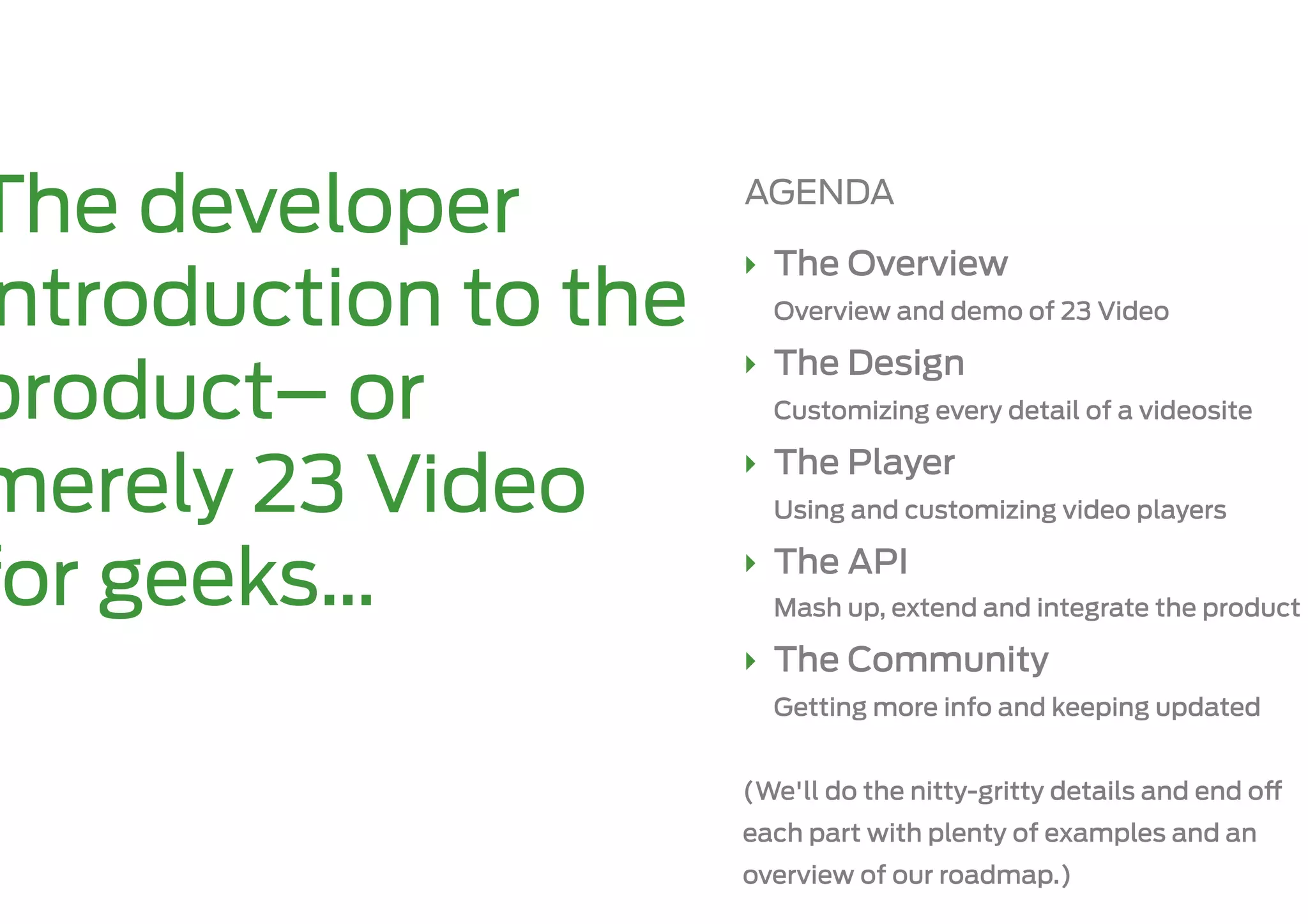 The developer         AGENDA

                      ‣  The Overview
 ntroduction to the     Overview and demo of 23 Video

                      ‣  The Design
product– or             Customizing every detail of a videosite

                      ‣  The Player
merely 23 Video         Using and customizing video players

                      ‣  The API
for geeks…              Mash up, extend and integrate the product

                      ‣  The Community
                        Getting more info and keeping updated


                      (We'll do the nitty-gritty details and end o
                      each part with plenty of examples and an
                      overview of our roadmap.)
 