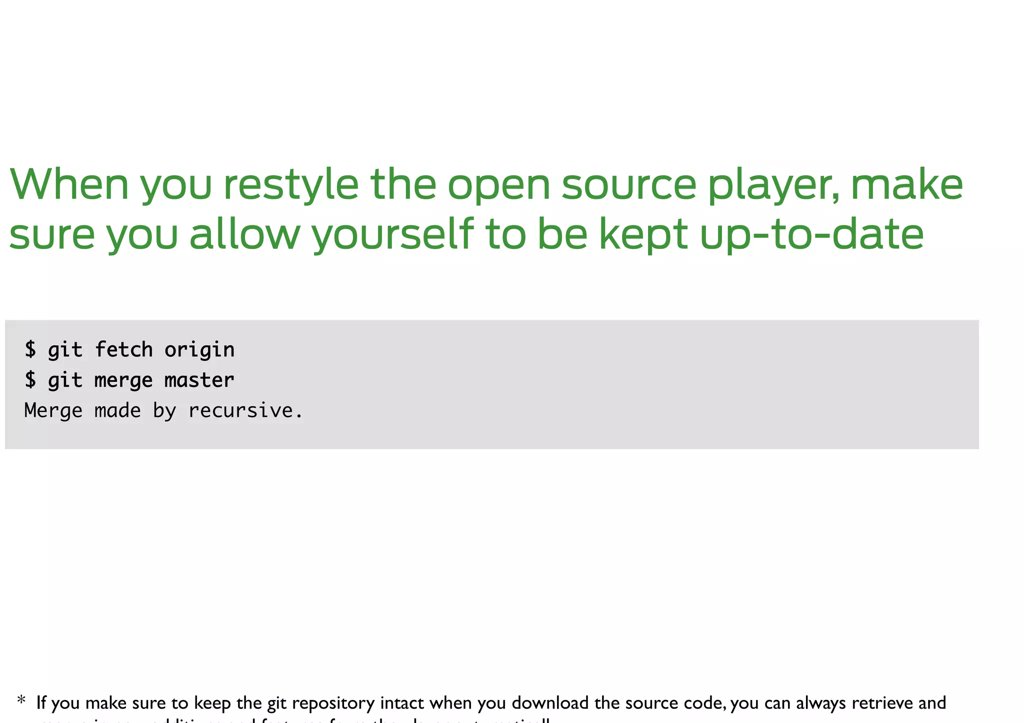 When you restyle the open source player, make
sure you allow yourself to be kept up-to-date

$ git fetch origin	
$ git merge master	
Merge made by recursive.	




* If you make sure to keep the git repository intact when you download the source code, you can always retrieve and 	

 