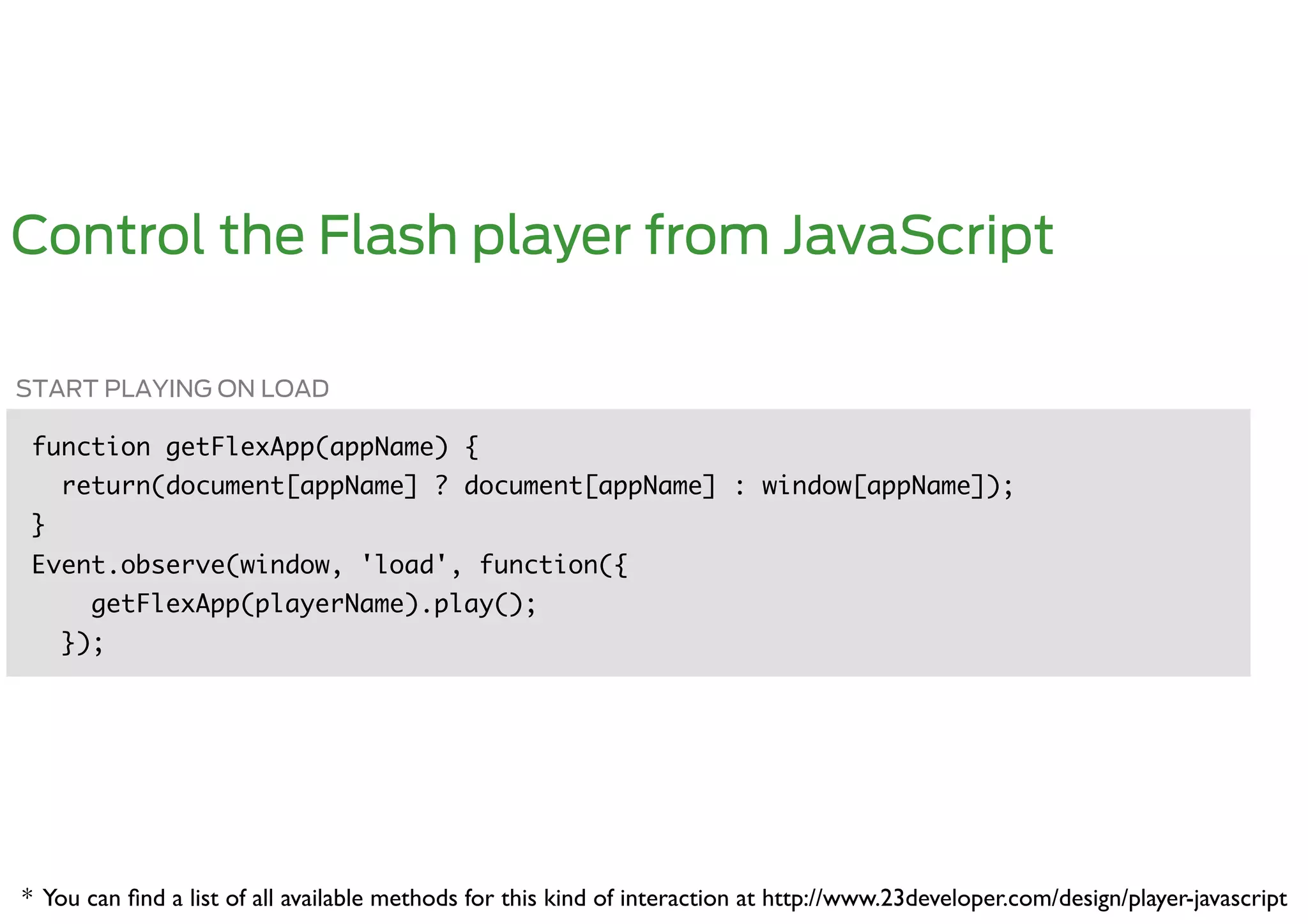 Control the Flash player from JavaScript

START PLAYING ON LOAD

 function getFlexApp(appName) {	
      return(document[appName] ? document[appName] : window[appName]);	
 }	
 Event.observe(window, 'load', function({	
        getFlexApp(playerName).play();	
      });	




* You can ﬁnd a list of all available methods for this kind of interaction at http://www.23developer.com/design/player-javascript	

 