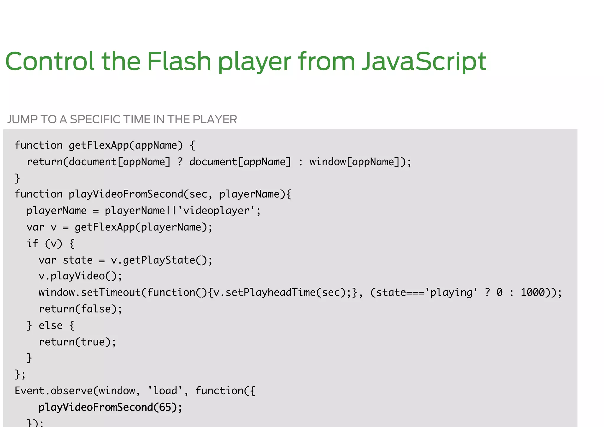 Control the Flash player from JavaScript

JUMP TO A SPECIFIC TIME IN THE PLAYER

 function getFlexApp(appName) {	
      return(document[appName] ? document[appName] : window[appName]);	
 }	
 function playVideoFromSecond(sec, playerName){	
      playerName = playerName||'videoplayer';	
      var v = getFlexApp(playerName);	
      if (v) {	
           var state = v.getPlayState(); 	
           v.playVideo();	
           window.setTimeout(function(){v.setPlayheadTime(sec);}, (state==='playing' ? 0 : 1000));	
           return(false);	
      } else {	
           return(true);	
      }	
 };	
 Event.observe(window, 'load', function({	
           playVideoFromSecond(65);    	
 