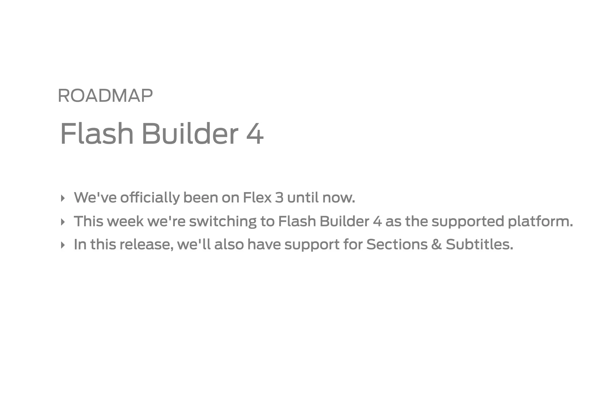 ROADMAP

Flash Builder 4

‣  We've o   cially been on Flex 3 until now.
‣  This week we're switching to Flash Builder 4 as the supported platform.
‣  In this release, we'll also have support for Sections & Subtitles.
 