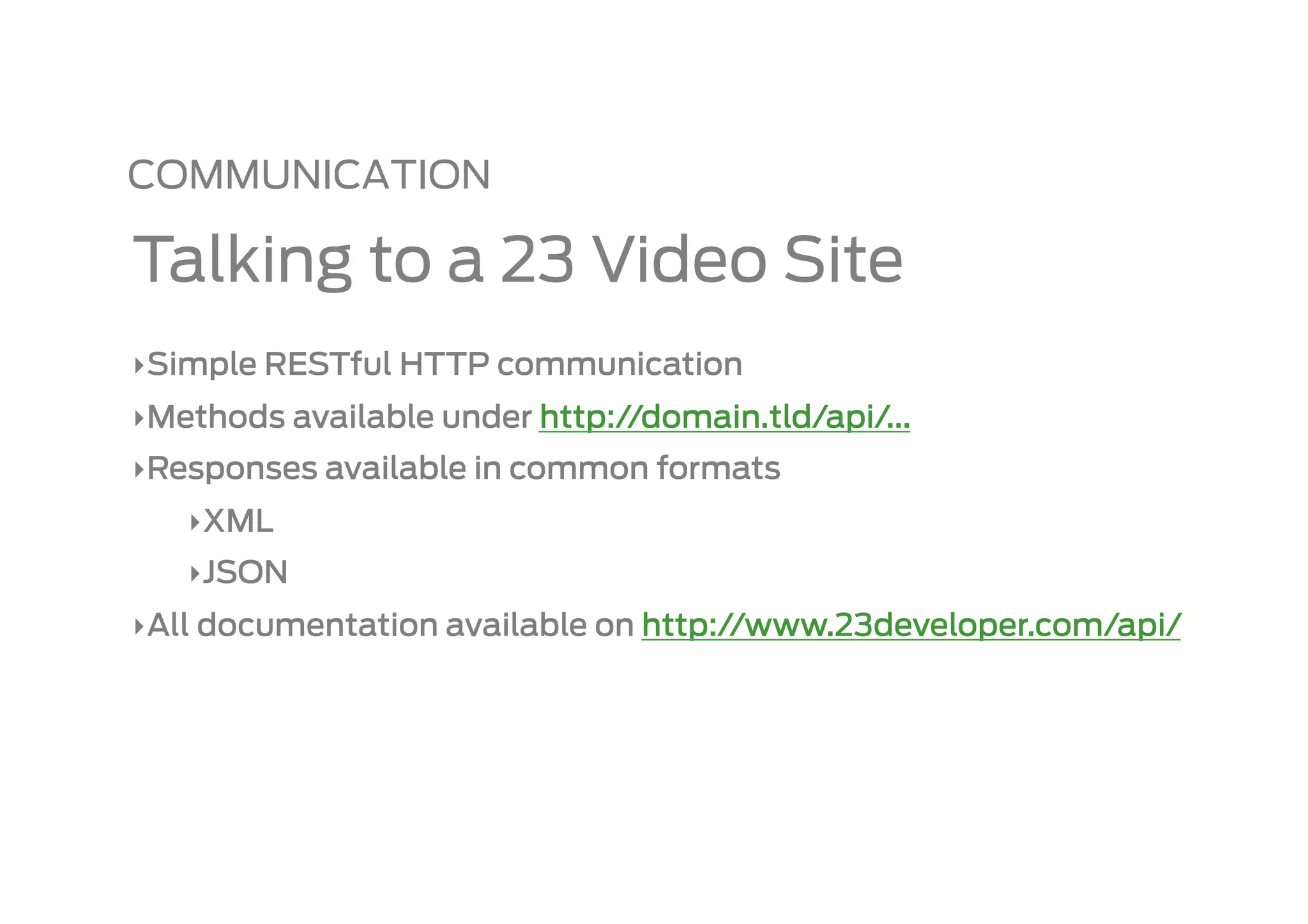 COMMUNICATION

Talking to a 23 Video Site
‣ Simple RESTful HTTP communication
‣ Methods available under http://domain.tld/api/...
‣ Responses available in common formats
   ‣ XML
   ‣ JSON
‣ All documentation available on http://www.23developer.com/api/
 