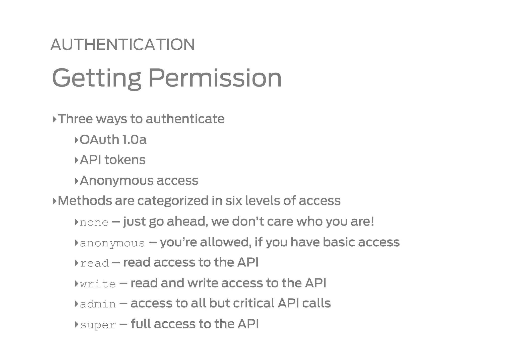 AUTHENTICATION

Getting Permission
‣ Three ways to authenticate
   ‣ OAuth 1.0a
   ‣ API tokens
   ‣ Anonymous access
‣ Methods are categorized in six levels of access
   ‣ none – just go ahead, we don’t care who you are!
   ‣ anonymous – you’re allowed, if you have basic access
   ‣ read – read access to the API
   ‣ write – read and write access to the API
   ‣ admin – access to all but critical API calls
   ‣ super – full access to the API
 