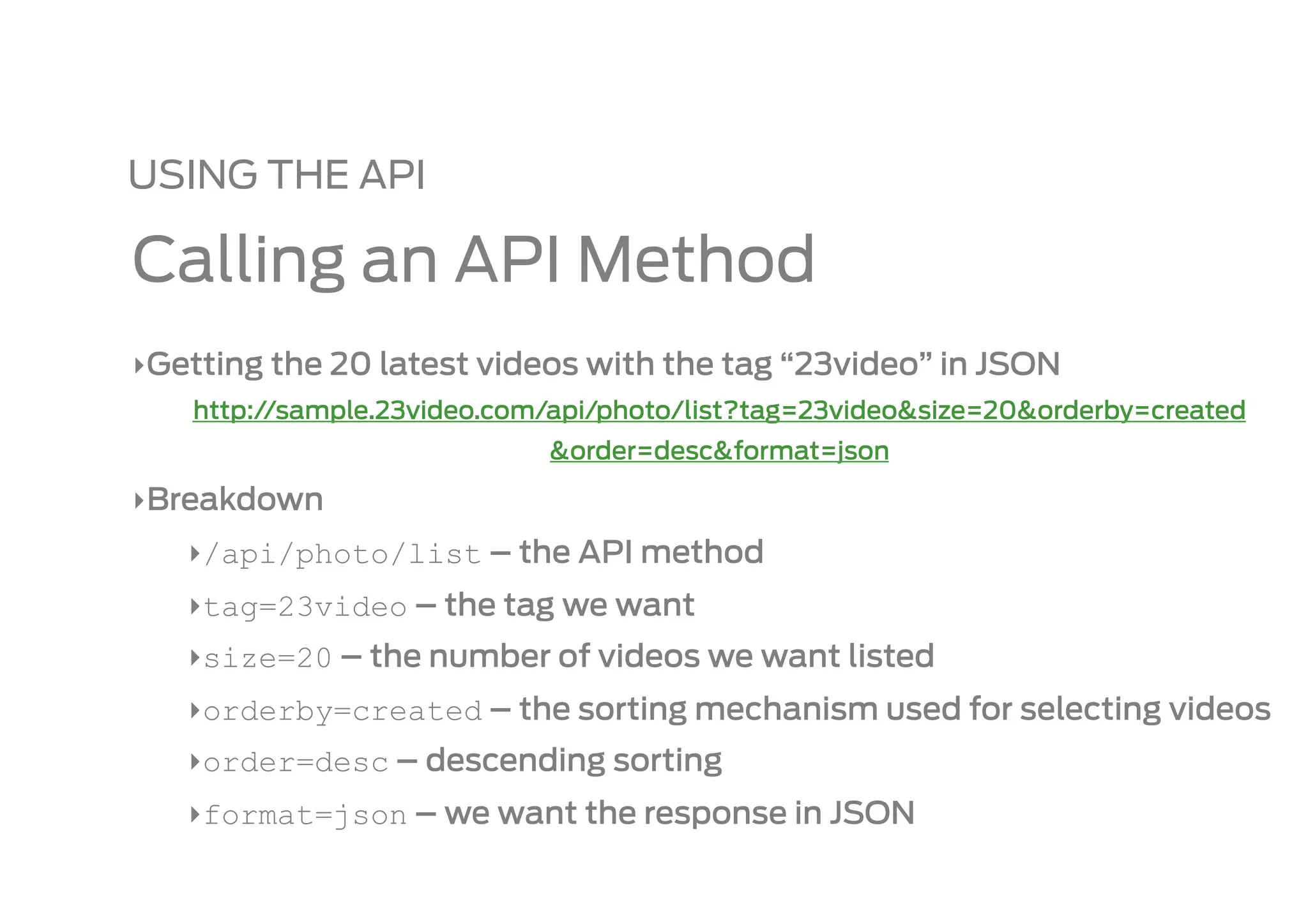 USING THE API

Calling an API Method
‣ Getting the 20 latest videos with the tag “23video” in JSON
    http://sample.23video.com/api/photo/list?tag=23video&size=20&orderby=created
                             &order=desc&format=json

‣ Breakdown
   ‣ /api/photo/list – the API method
   ‣ tag=23video – the tag we want
   ‣ size=20 – the number of videos we want listed
   ‣ orderby=created – the sorting mechanism used for selecting videos
   ‣ order=desc – descending sorting
   ‣ format=json – we want the response in JSON
 