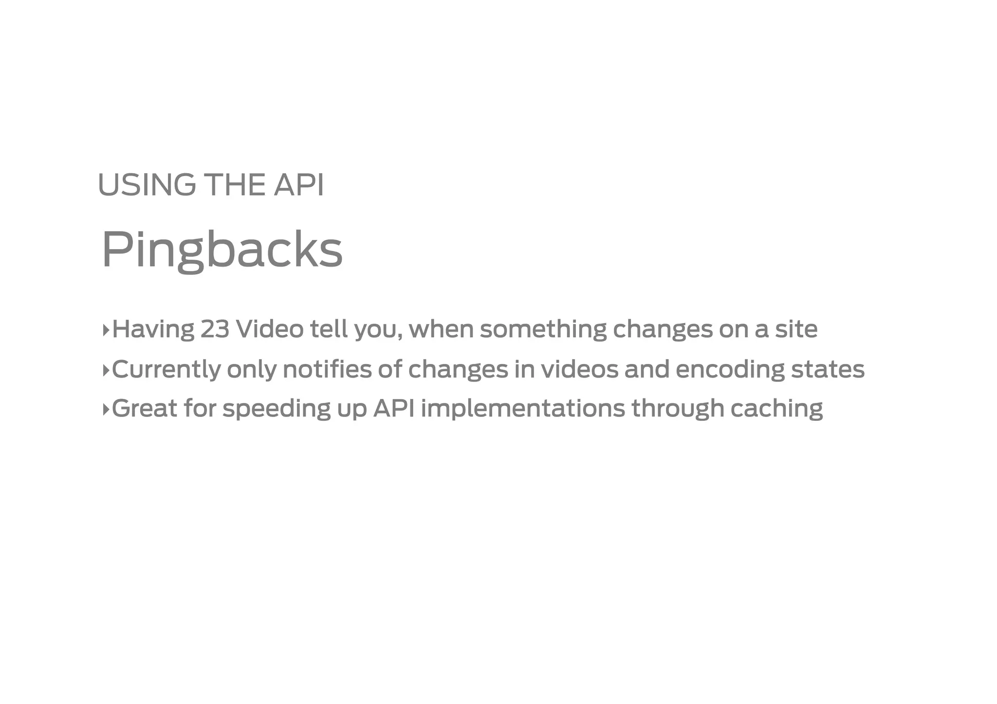 USING THE API

Pingbacks
‣ Having 23 Video tell you, when something changes on a site
‣ Currently only notiﬁes of changes in videos and encoding states
‣ Great for speeding up API implementations through caching
 