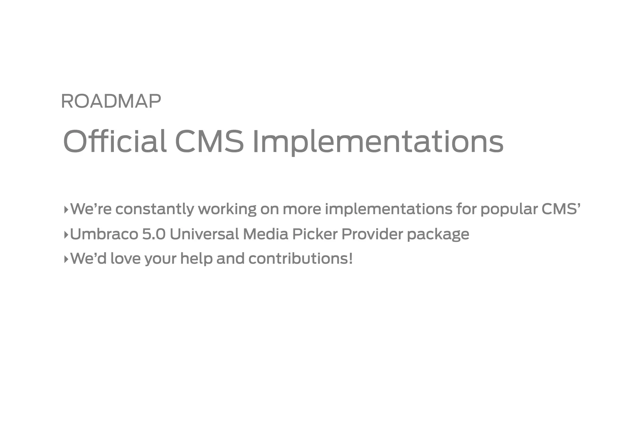 ROADMAP

O cial CMS Implementations

‣ We’re constantly working on more implementations for popular CMS’
‣ Umbraco 5.0 Universal Media Picker Provider package
‣ We’d love your help and contributions!
 