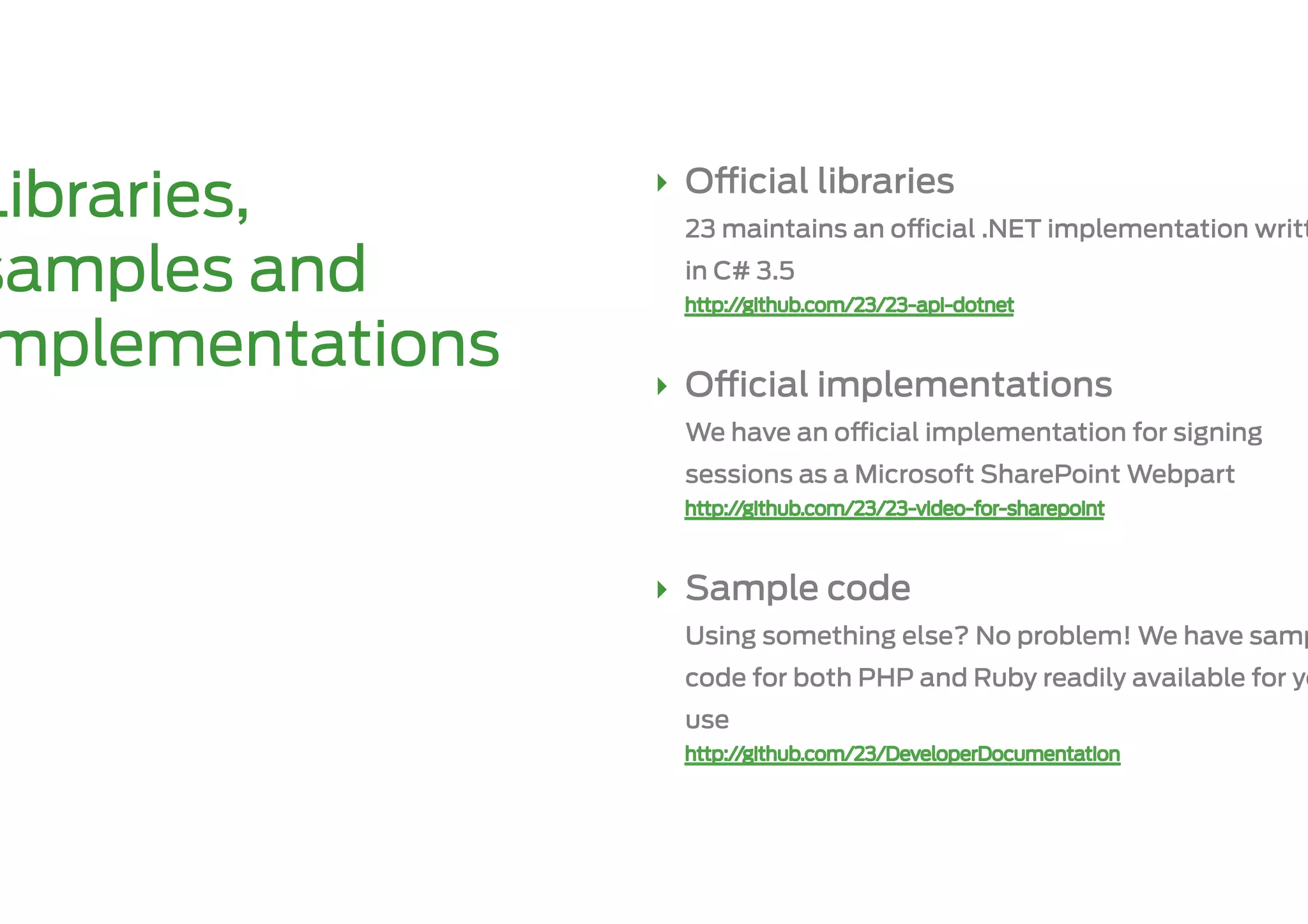 ‣  O    cial libraries
Libraries,         23 maintains an o   cial .NET implementation writt

samples and        in C# 3.5


mplementations   ‣  O    cial implementations
                   We have an o   cial implementation for signing
                   sessions as a Microsoft SharePoint Webpart



                 ‣  Sample code
                   Using something else? No problem! We have samp
                   code for both PHP and Ruby readily available for yo
                   use
 