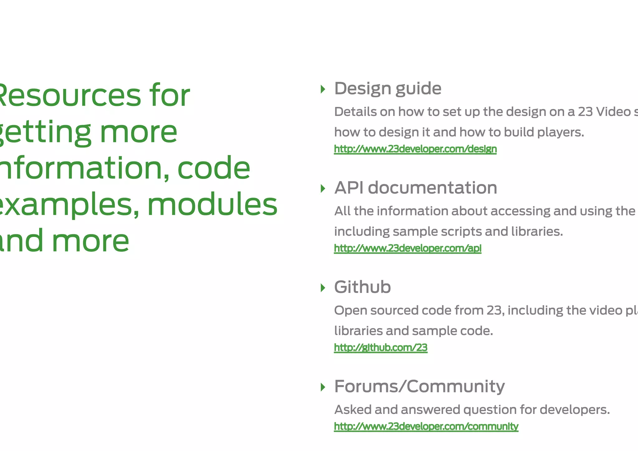 ‣  Design guide
Resources for        Details on how to set up the design on a 23 Video s

getting more         how to design it and how to build players.


nformation, code    ‣  API documentation
examples, modules    All the information about accessing and using the
                     including sample scripts and libraries.
and more
                    ‣  Github
                     Open sourced code from 23, including the video pla
                     libraries and sample code.



                    ‣  Forums/Community
                     Asked and answered question for developers.
 