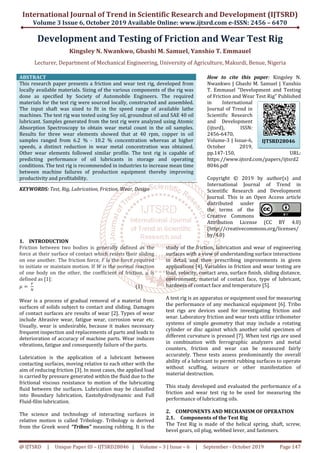 International Journal of Trend in Scientific Research and Development (IJTSRD)
Volume 3 Issue 6, October 2019
@ IJTSRD | Unique Paper ID – IJTSRD28046
Development and Testing
Kingsley N. Nwankwo
Lecturer, Department of Mechanical Engineering, University
ABSTRACT
This research paper presents a friction and wear test rig, developed from
locally available materials. Sizing of the various components of the rig was
done as specified by Society of Automobile Engineers. The required
materials for the test rig were sourced locally, constructed and assembled.
The input shaft was sized to fit in the speed range of available lathe
machines. The test rig was tested using Soy oil, groundnut oil and SAE 40 oil
lubricant. Samples generated from the test rig were analyze
Absorption Spectroscopy to obtain wear metal count in the oil samples.
Results for three wear elements showed that at 40 rpm, copper in oil
samples ranged from 6.2 % - 10.2 % concentration whereas at higher
speeds, a distinct reduction in wear metal concentration was obtained.
Other wear elements followed similar profile. The test rig is capable of
predicting performance of oil lubricants in storage and operating
conditions. The test rig is recommended in industries to increase mean time
between machine failures of production equipment thereby improving
productivity and profitability.
KEYWORDS: Test, Rig, Lubrication, Friction, Wear, Design
1. INTRODUCTION
Friction between two bodies is generally defined as the
force at their surface of contact which resists their sliding
on one another. The friction force, F is the force required
to initiate or maintain motion. If W is the normal reaction
of one body on the other, the coefficient of friction, µ is
defined as [1]:
ߤ ൌ	
ி
ே
Wear is a process of gradual removal of a material from
surfaces of solids subject to contact and sliding. Damages
of contact surfaces are results of wear [2]. Types of wear
include Abrasive wear, fatigue wear, corrosion wear etc.
Usually, wear is undesirable, because it makes necessary
frequent inspection and replacements of parts
deterioration of accuracy of machine parts. Wear induces
vibrations, fatigue and consequently failure of the parts.
Lubrication is the application of a lubricant between
contacting surfaces, moving relative to each other with the
aim of reducing friction [3]. In most cases, the applied load
is carried by pressure generated within the fluid due to the
frictional viscous resistance to motion of the lubricating
fluid between the surfaces. Lubrication may be classified
into Boundary lubrication, Eastohydrodynamic and Full
Fluid-film lubrication.
The science and technology of interacting surfaces in
relative motion is called Tribology. Tribology is derived
from the Greek word “Tribos” meaning rubbing. It is the
International Journal of Trend in Scientific Research and Development (IJTSRD)
2019 Available Online: www.ijtsrd.com e
28046 | Volume – 3 | Issue – 6 | September -
nd Testing of Friction and Wear Test Rig
Kingsley N. Nwankwo, Gbashi M. Samuel, Yanshio T. Emmauel
f Mechanical Engineering, University of Agriculture, Makurdi, Benue, Nigeria
This research paper presents a friction and wear test rig, developed from
locally available materials. Sizing of the various components of the rig was
done as specified by Society of Automobile Engineers. The required
ere sourced locally, constructed and assembled.
The input shaft was sized to fit in the speed range of available lathe
machines. The test rig was tested using Soy oil, groundnut oil and SAE 40 oil
lubricant. Samples generated from the test rig were analyzed using Atomic
Absorption Spectroscopy to obtain wear metal count in the oil samples.
Results for three wear elements showed that at 40 rpm, copper in oil
10.2 % concentration whereas at higher
ar metal concentration was obtained.
Other wear elements followed similar profile. The test rig is capable of
predicting performance of oil lubricants in storage and operating
conditions. The test rig is recommended in industries to increase mean time
een machine failures of production equipment thereby improving
Test, Rig, Lubrication, Friction, Wear, Design
How to cite this paper
Nwankwo | Gbashi M. Samuel |
T. Emmauel "Development and Testing
of Friction and Wear Test Rig" Published
in International
Journal of Trend in
Scientific Research
and Development
(ijtsrd), ISSN:
2456-6470,
Volume-3 | Issue
October 2019,
pp.147-150, URL:
https://www.ijtsrd.c
8046.pdf
Copyright © 2019 by author(s) and
International Journal of Trend in
Scientific Research and Development
Journal. This is an Open Access article
distributed under
the terms of the
Creative Commons
Attribution License (CC BY 4.0)
(http://creativecommons.org/licenses/
by/4.0)
Friction between two bodies is generally defined as the
force at their surface of contact which resists their sliding
is the force required
is the normal reaction
of one body on the other, the coefficient of friction, µ is
(1)
Wear is a process of gradual removal of a material from
ject to contact and sliding. Damages
of contact surfaces are results of wear [2]. Types of wear
include Abrasive wear, fatigue wear, corrosion wear etc.
Usually, wear is undesirable, because it makes necessary
frequent inspection and replacements of parts and leads to
deterioration of accuracy of machine parts. Wear induces
vibrations, fatigue and consequently failure of the parts.
Lubrication is the application of a lubricant between
contacting surfaces, moving relative to each other with the
ing friction [3]. In most cases, the applied load
is carried by pressure generated within the fluid due to the
frictional viscous resistance to motion of the lubricating
fluid between the surfaces. Lubrication may be classified
astohydrodynamic and Full
The science and technology of interacting surfaces in
relative motion is called Tribology. Tribology is derived
meaning rubbing. It is the
study of the friction, lubrication
surfaces with a view of understanding surface interactions
in detail and then prescribing improvements in given
applications [4]. Variables in friction and wear testing are
load, velocity, contact area, surface finish, sliding
environment, material of contact face, type of lubricant,
hardness of contact face and temperature [5].
A test rig is an apparatus or equipment used for measuring
the performance of any mechanical equipment [6]. Tribo
test rigs are devices used for investigating friction and
wear. Laboratory friction and wear tests utilize tribometer
systems of simple geometry that may include a rotating
cylinder or disc against which another solid specimen of
different curvature is pressed [7]. When test rigs ar
in combination with ferrographic analyzers and metal
counters, friction and wear can be measured fairly
accurately. These tests assess predominantly the overall
ability of a lubricant to permit rubbing surfaces to operate
without scuffing, seizure o
material destruction.
This study developed and evaluated the performance of a
friction and wear test rig to be used for measuring the
performance of lubricating oils.
2. COMPONENTS AND MECHANISM OF OPERATION
2.1. Components of the Test
The Test Rig is made of the helical spring, shaft, screw,
bevel gears, oil plug, webbed lever, and fasteners.
International Journal of Trend in Scientific Research and Development (IJTSRD)
e-ISSN: 2456 – 6470
October 2019 Page 147
nd Wear Test Rig
Yanshio T. Emmauel
Makurdi, Benue, Nigeria
How to cite this paper: Kingsley N.
Nwankwo | Gbashi M. Samuel | Yanshio
T. Emmauel "Development and Testing
of Friction and Wear Test Rig" Published
in International
Journal of Trend in
Scientific Research
and Development
(ijtsrd), ISSN:
6470,
3 | Issue-6,
October 2019,
150, URL:
https://www.ijtsrd.com/papers/ijtsrd2
Copyright © 2019 by author(s) and
International Journal of Trend in
Scientific Research and Development
Journal. This is an Open Access article
distributed under
the terms of the
Creative Commons
Attribution License (CC BY 4.0)
http://creativecommons.org/licenses/
study of the friction, lubrication and wear of engineering
surfaces with a view of understanding surface interactions
in detail and then prescribing improvements in given
Variables in friction and wear testing are
load, velocity, contact area, surface finish, sliding distance,
environment, material of contact face, type of lubricant,
hardness of contact face and temperature [5].
A test rig is an apparatus or equipment used for measuring
the performance of any mechanical equipment [6]. Tribo
for investigating friction and
wear. Laboratory friction and wear tests utilize tribometer
systems of simple geometry that may include a rotating
cylinder or disc against which another solid specimen of
different curvature is pressed [7]. When test rigs are used
in combination with ferrographic analyzers and metal
counters, friction and wear can be measured fairly
accurately. These tests assess predominantly the overall
ability of a lubricant to permit rubbing surfaces to operate
without scuffing, seizure or other manifestation of
This study developed and evaluated the performance of a
friction and wear test rig to be used for measuring the
performance of lubricating oils.
COMPONENTS AND MECHANISM OF OPERATION
Components of the Test Rig
The Test Rig is made of the helical spring, shaft, screw,
bevel gears, oil plug, webbed lever, and fasteners.
IJTSRD28046
 