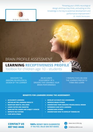 DISCOVER THE
AMAZING NEUROLOGICAL
DESIGN OF THE LEARNER
AN ACCURATE
ASSESSMENT OF 6
DRIVERS THAT ENHANCE YOUR
BRAIN PERFORMANCE
7 PERSPECTIVES ON HOW
THE LEARNER PREFER TO
THINK AND LEARN
“Knowing your child’s neurological
design and how they think, and acting on this
knowledge is the key to potential development and
performance improvement.”
-Dr. André Vermeulen-
●	 ACCELERATE LEARNING
●	 OBTAIN BETTER LEARNING RESULTS
●	 MAINTAIN MENTAL WELLNESS
●	 LEARN FASTER AND SMARTER
●	 MAKE BETTER CAREER AND SUBJECT CHOICES
●	 IMPROVE SELF-ESTEEM
●	 COPE WITH STRESS
●	 DEVELOP ACCURATE SELF-AWARENESS
●	 IMPROVE BRAIN FITNESS
●	 UNDERSTAND THEIR AMAZING NEUROLOGICAL DESIGN
•	 EXPERIENCE EASE WITH LEARNING
•	 UNDERSTAND OTHERS
•	 UNDERSTAND HOW TO DEVELOP THEMSELVES
BRAIN PROFILE ASSESSMENT
LEARNING RECEPTIVENESS PROFILE
Toolbox for children age 10 - students
TM
BENEFITS FOR LEARNERS DOING THE ASSESSMENT:
www.neuro-link.org
info@neurolink.co.za
CONTACT US
087 943 4446
100% MONEY BACK GUARANTEE
IF YOU FEEL VALUE WAS NOT ADDED.
 