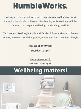 Wellbeing matters!
HumbleWorks.
Invites you to a brief talk on how to improve your wellbeing at work
through a few simple techniques like standing while working, and the
impact it has on your well being, productivity, and life.
Tech leaders like Google, Apple and Facebook have embraced this new
culture, become part of this growing movement for a healthier lifestyle
Join us at WeWork:
Tuesday 12-1 pm
HumbleWorks.uk
Follow us on Instagram
 