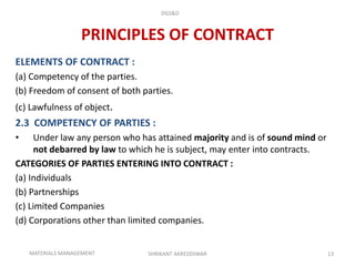 PRINCIPLES OF CONTRACT
ELEMENTS OF CONTRACT :
(a) Competency of the parties.
(b) Freedom of consent of both parties.
(c) Lawfulness of object.
2.3 COMPETENCY OF PARTIES :
• Under law any person who has attained majority and is of sound mind or
not debarred by law to which he is subject, may enter into contracts.
CATEGORIES OF PARTIES ENTERING INTO CONTRACT :
(a) Individuals
(b) Partnerships
(c) Limited Companies
(d) Corporations other than limited companies.
SHRIKANT AKREDDIWAR 13
DGS&D
MATERIALS MANAGEMENT
 