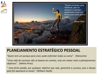 PLANEJAMENTO ESTRATÉGICO PESSOAL
“Quem tem um porque para viver, pode enfrentar todos os como”. (Nietzsche)
“Uma vida de sucessos não se baseia em sonhos, mas em metas reais e planejamentos
objetivos”. (Nelma Pires)
" Uma forte paixão, por qualquer objetivo que seja, garantirá o sucesso, pois o desejo
pelo fim apontará os meios” (William Hazlit)
"Existe um tempo para
melhorar, para se
preparar e planejar;
igualmente existe um
tempo para partir para a
ação.“
(Almyr Klink.
 