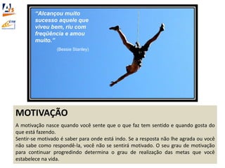 MOTIVAÇÃO
A motivação nasce quando você sente que o que faz tem sentido e quando gosta do
que está fazendo.
Sentir-se motivado é saber para onde está indo. Se a resposta não lhe agrada ou você
não sabe como respondê-la, você não se sentirá motivado. O seu grau de motivação
para continuar progredindo determina o grau de realização das metas que você
estabelece na vida.
“Alcançou muito
sucesso aquele que
viveu bem, riu com
freqüência e amou
muito.”
(Bessie Stanley)
 