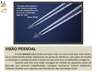 VISÃO PESSOAL
A visão pessoal indica onde você quer estar, ou como você quer estar dentro
de um determinado tempo. Representa um ponto de referência, com poder de manter
a motivação e o sentido durante o tempo em que você tiver se dedicando a chegar lá.
Quando você tem uma visão, consegue ver sentido em pequenas coisas do
dia-a-dia que parecem insignificantes, consegue motivar-se, superar obstáculos,
enfrentar desafios, pois sabe que está lutando por algo que deseja muito.
“É muito triste passar a
vida inteira cumprindo
as suas obrigações sem
nunca ter construído
algo de fato.”
(Amyr Klink)
 