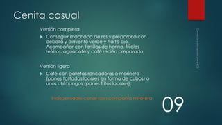 Cenita casual
Versión completa


Conseguir machaca de res y prepararla con
cebolla y pimiento verde y harto ajo.
Acompañar con tortillas de harina, frijoles
refritos, aguacate y café recién preparado

Versión ligera


Café con galletas roncadoras o marinera
(panes tostados locales en forma de cubos) o
unos chimangos (panes fritos locales)
Indispensable cenar con compañía mitotera

09

 