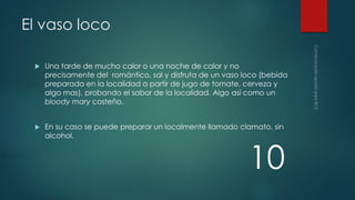 El vaso loco


Una tarde de mucho calor o una noche de calor y no
precisamente del romántico, sal y disfruta de un vaso loco (bebida
preparada en la localidad a partir de jugo de tomate, cerveza y
algo mas), probando el sabor de la localidad. Algo así como un
bloody mary costeño.



En su caso se puede preparar un localmente llamado clamato, sin
alcohol.

10

 