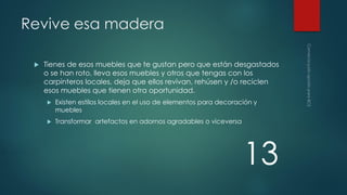 Revive esa madera


Tienes de esos muebles que te gustan pero que están desgastados
o se han roto, lleva esos muebles y otros que tengas con los
carpinteros locales, deja que ellos revivan, rehúsen y /o reciclen
esos muebles que tienen otra oportunidad.


Existen estilos locales en el uso de elementos para decoración y
muebles



Transformar artefactos en adornos agradables o viceversa

13

 