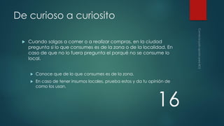 De curioso a curiosito


Cuando salgas a comer o a realizar compras, en la ciudad
pregunta si lo que consumes es de la zona o de la localidad. En
caso de que no lo fuera pregunta el porqué no se consume lo
local.


Conoce que de lo que consumes es de la zona.



En caso de tener insumos locales, prueba estos y da tu opinión de
como los usan.

16

 
