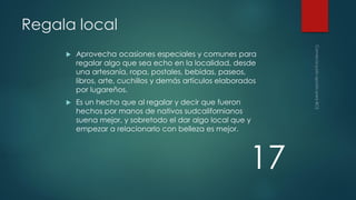 Regala local


Aprovecha ocasiones especiales y comunes para
regalar algo que sea echo en la localidad, desde
una artesanía, ropa, postales, bebidas, paseos,
libros, arte, cuchillos y demás artículos elaborados
por lugareños.



Es un hecho que al regalar y decir que fueron
hechos por manos de nativos sudcalifornianos
suena mejor, y sobretodo el dar algo local que y
empezar a relacionarlo con belleza es mejor.

17

 