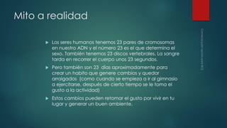 Mito a realidad


Los seres humanos tenemos 23 pares de cromosomas
en nuestro ADN y el número 23 es el que determina el
sexo. También tenemos 23 discos vertebrales. La sangre
tarda en recorrer el cuerpo unos 23 segundos.



Pero también son 23 días aproximadamente para
crear un habito que genere cambios y quedar
arraigados (como cuando se empieza a ir al gimnasio
a ejercitarse, después de cierto tiempo se le toma el
gusto a la actividad)



Estos cambios pueden retomar el gusto por vivir en tu
lugar y generar un buen ambiente.

 