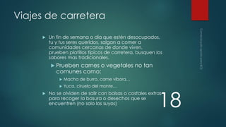 Viajes de carretera


Un fin de semana o día que estén desocupados,
tu y tus seres queridos, salgan a comer a
comunidades cercanas de donde viven,
prueben platillos típicos de carretera, busquen los
sabores mas tradicionales.
 Prueben

carnes o vegetales no tan
comunes como:





Macha de burro, carne víbora…
Yuca, ciruela del monte…

18

No se olviden de salir con bolsas o costales extras
para recoger la basura o desechos que se
encuentren (no solo los suyos)

 