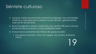 Siéntete culturoso


Aunque cueste reconocer en nuestras localidades, hay actividades
artísticas y culturales que no tienen mucha difusión, generalmente
caen en fin de semana.



Busca la agenda cultural o acércate a los centros DIF para conocer
las fechas de los eventos y si hay posibilidad asiste



Incluso busca conciertos de música de grupos locales:


Hay géneros musicales como rock, reggae, ska, norteño, sinaloense,
clásica,

19

 