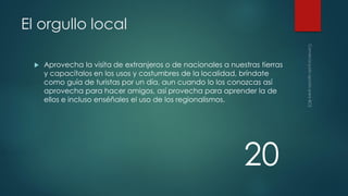 El orgullo local


Aprovecha la visita de extranjeros o de nacionales a nuestras tierras
y capacítalos en los usos y costumbres de la localidad, bríndate
como guía de turistas por un día, aun cuando lo los conozcas así
aprovecha para hacer amigos, así provecha para aprender la de
ellos e incluso enséñales el uso de los regionalismos.

20

 