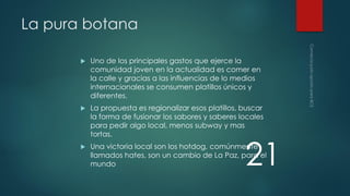 La pura botana


Uno de los principales gastos que ejerce la
comunidad joven en la actualidad es comer en
la calle y gracias a las influencias de lo medios
internacionales se consumen platillos únicos y
diferentes.



La propuesta es regionalizar esos platillos, buscar
la forma de fusionar los sabores y saberes locales
para pedir algo local, menos subway y mas
tortas.



Una victoria local son los hotdog, comúnmente
llamados hates, son un cambio de La Paz, para el
mundo

21

 