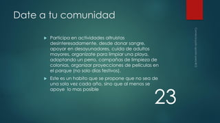 Date a tu comunidad


Participa en actividades altruistas
desinteresadamente, desde donar sangre,
apoyar en desayunadores, cuida de adultos
mayores, organízate para limpiar una playa,
adoptando un perro, campañas de limpieza de
colonias, organizar proyecciones de películas en
el parque (no solo días festivos).



Este es un habito que se propone que no sea de
una sola vez cada año, sino que al menos se
apoye lo mas posible

23

 