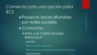 Comercio justo una opción para
BCS
Proyecto social difundido
por redes sociales
Contactos
Mtro.

Luis Carlos Amador
Betancourt
 Email:
 lamador@uabcs.mx

 profesoramadorbetancourt@gmail.com
 Facebook:

 
