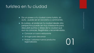 turistea en tu ciudad


Da un paseo a tu ciudad como turista, sin
auto, puede ser en bicicleta o caminando.



Es curioso, el andar en tu ciudad desde otra
perspectiva puede ser muy interesante para
descubrir puntos o áreas de tu ciudad que
aun no conoces. Regístralas y recomiéndalas.


Conocer un nuevo restaurante



Un lugar para descansar



Probar / saborear nuevos productos
regionalizados

01

 