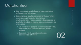 Marchantea


Haz las compras del día en el mercado local
más cercano a tu casa.



Las empresas locales generalmente compiten
contra conglomerados o empresas
multinacionales y cada vez son desplazadas, a
parte los productos frescos los encuentras en los
mercados


Las ventajas de comprar en los mercados locales,
radican en productos mas frescos e incluso
variados



Descubrir y probar productos locales
desconocidos o fusiones

02

 