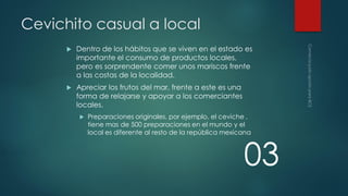 Cevichito casual a local


Dentro de los hábitos que se viven en el estado es
importante el consumo de productos locales,
pero es sorprendente comer unos mariscos frente
a las costas de la localidad.



Apreciar los frutos del mar, frente a este es una
forma de relajarse y apoyar a los comerciantes
locales.


Preparaciones originales, por ejemplo, el ceviche ,
tiene mas de 500 preparaciones en el mundo y el
local es diferente al resto de la república mexicana

03

 