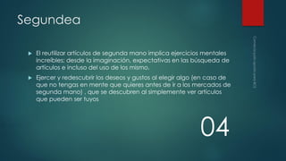Segundea


El reutilizar artículos de segunda mano implica ejercicios mentales
increíbles; desde la imaginación, expectativas en las búsqueda de
artículos e incluso del uso de los mismo.



Ejercer y redescubrir los deseos y gustos al elegir algo (en caso de
que no tengas en mente que quieres antes de ir a los mercados de
segunda mano) , que se descubren al simplemente ver artículos
que pueden ser tuyos

04

 