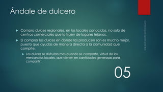 Ándale de dulcero


Compra dulces regionales, en los locales conocidos, no solo de
centros comerciales que lo traen de lugares lejanos.



El comprar los dulces en donde los producen son es mucho mejor,
puesto que ayudas de manera directa a la comunidad que
compite.


Los dulces se disfrutan mas cuando se comparte, virtud de las
mercancías locales, que vienen en cantidades generosas para
compartir.

05

 