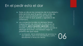 En el pedir esta el dar


Date un día en los comercios de la localidad y
pide servicios que te gusten, pero antes de
que se vaya la persona que te atiende,
explica bien lo que quieres y agradece de
antemano.



Los comercios locales no siempre tienen
capacitación de atención al cliente en la
localidad, pero si pueden aprender como
hacerlo, aclarar de manera asertiva ayuda a
desfogar el humor y te trataran mejor la
próxima vez que vayas


La mayoría de los prestadores de servicios no
son adivinos, pero si son estudiantes y como
estudiantes a veces son necios

06

 