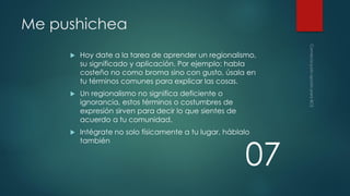 Me pushichea


Hoy date a la tarea de aprender un regionalismo,
su significado y aplicación. Por ejemplo: habla
costeño no como broma sino con gusto, úsala en
tu términos comunes para explicar las cosas.



Un regionalismo no significa deficiente o
ignorancia, estos términos o costumbres de
expresión sirven para decir lo que sientes de
acuerdo a tu comunidad.



Intégrate no solo físicamente a tu lugar, háblalo
también

07

 