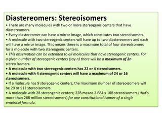 Diastereomers: Stereoisomers
• There are many molecules with two or more stereogenic centers that have
diastereomers.
• Every diastereomer can have a mirror image, which constitutes two stereoisomers.
• A molecule with two stereogenic centers will have up to two diastereomers and each
will have a mirror image. This means there is a maximum total of four stereoisomers
for a molecule with two stereogenic centers.
• This observation can be extended to all molecules that have stereogenic centers. For
a given number of stereogenic centers (say n) there will be a maximum of 2n
stereo isomers.
• A molecule with two stereogenic centers has 22 or 4 stereoisomers.
• A molecule with 4 stereogenic centers will have a maximum of 24 or 16
stereoisomers.
• If a molecule has 9 stereogenic centers, the maximum number of stereoisomers will
be 29 or 512 stereoisomers.
• A molecule with 28 stereogenic centers; 228 means 2.684 x 108 stereoisomers (that's
more than 268 million stereoisomers) for one constitutional isomer of a single
empirical formula.
 