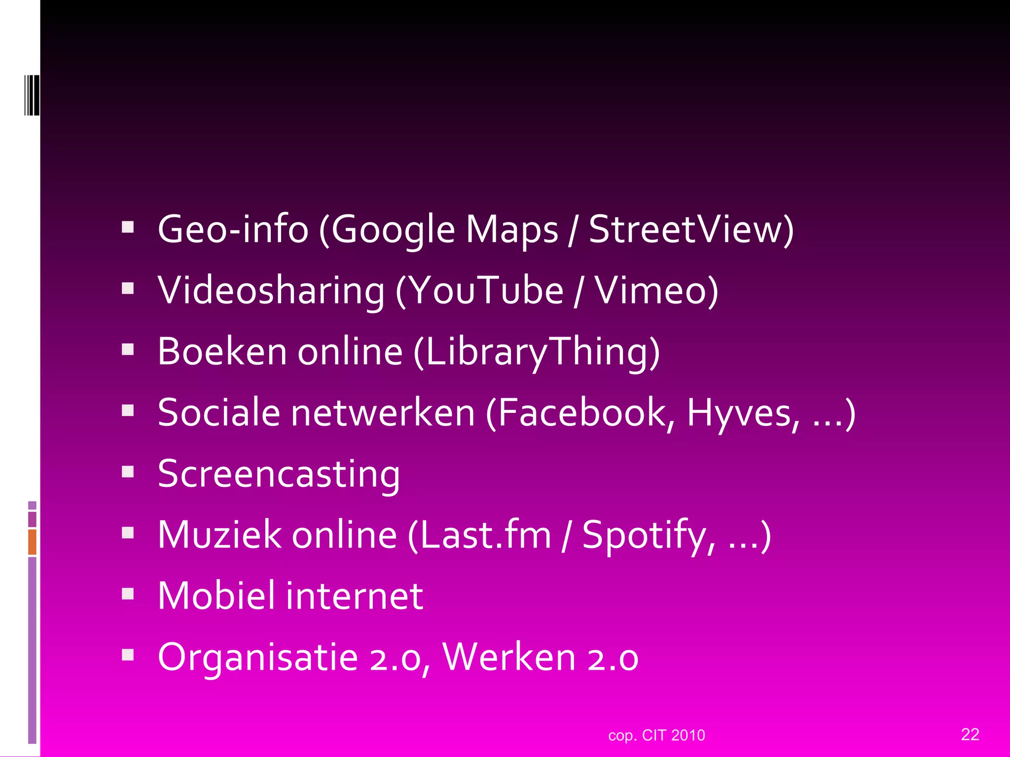Geo-info (Google Maps / StreetView) Videosharing (YouTube / Vimeo) Boeken online (LibraryThing) Sociale netwerken (Facebook, Hyves, …) Screencasting Muziek online (Last.fm / Spotify, …) Mobiel internet Organisatie 2.0, Werken 2.0 cop. CIT 2010 