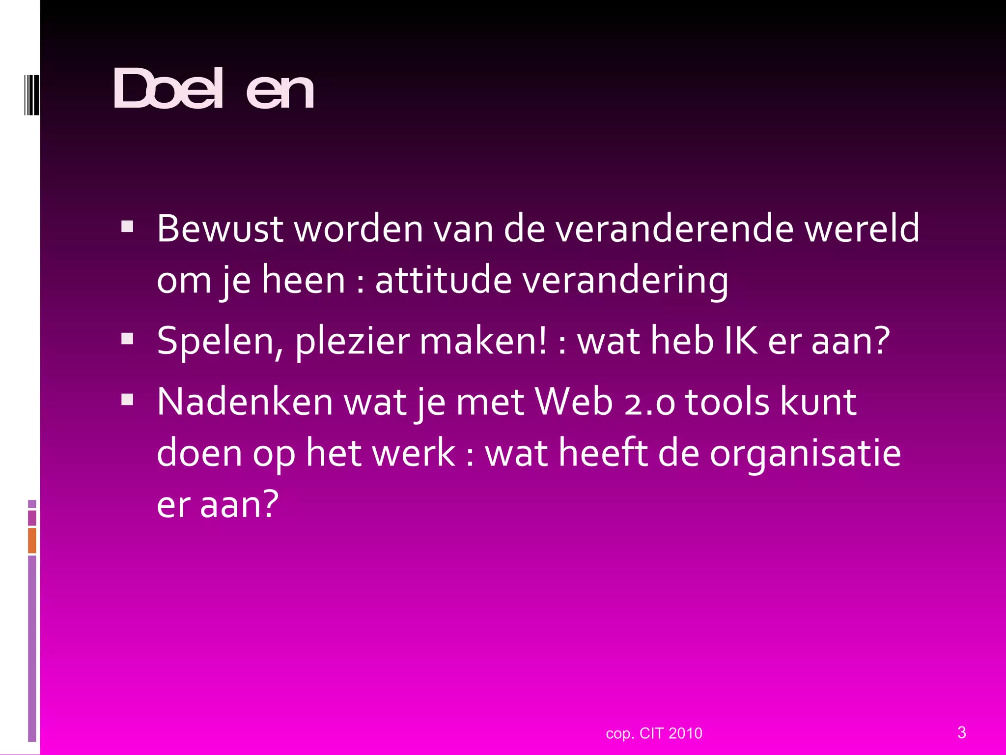 Doelen Bewust worden van de veranderende wereld om je heen : attitude verandering Spelen, plezier maken! : wat heb IK er aan? Nadenken wat je met Web 2.0 tools kunt doen op het werk : wat heeft de organisatie er aan? cop. CIT 2010 