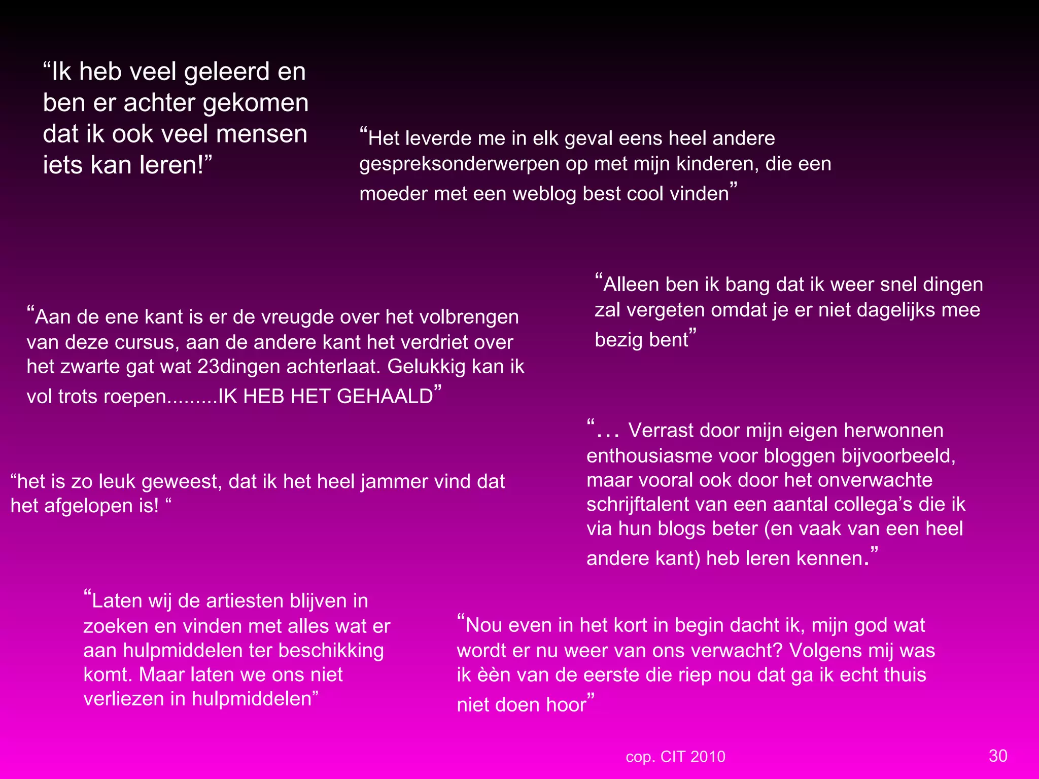 “ Ik heb veel geleerd en ben er achter gekomen dat ik ook veel mensen iets kan leren!” “ het is zo leuk geweest, dat ik het heel jammer vind dat het afgelopen is! “ “…  Verrast door mijn eigen herwonnen enthousiasme voor bloggen bijvoorbeeld, maar vooral ook door het onverwachte schrijftalent van een aantal collega’s die ik via hun blogs beter (en vaak van een heel andere kant) heb leren kennen .” “ Alleen ben ik bang dat ik weer snel dingen zal vergeten omdat je er niet dagelijks mee bezig bent ” “ Het leverde me in elk geval eens heel andere gespreksonderwerpen op met mijn kinderen, die een moeder met een weblog best cool vinden ” “ Laten wij de artiesten blijven in zoeken en vinden met alles wat er aan hulpmiddelen ter beschikking komt. Maar laten we ons niet verliezen in hulpmiddelen” “ Nou even in het kort in begin dacht ik, mijn god wat wordt er nu weer van ons verwacht? Volgens mij was ik èèn van de eerste die riep nou dat ga ik echt thuis niet doen hoor ” “ Aan de ene kant is er de vreugde over het volbrengen van deze cursus, aan de andere kant het verdriet over het zwarte gat wat 23dingen achterlaat. Gelukkig kan ik vol trots roepen.........IK HEB HET GEHAALD ” cop. CIT 2010 