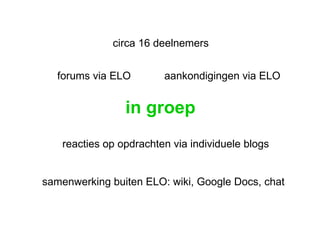 in groep circa 16 deelnemers reacties op opdrachten via individuele blogs aankondigingen via ELO forums via ELO samenwerking buiten ELO: wiki, Google Docs, chat 