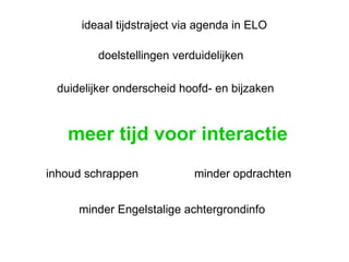 meer tijd voor interactie inhoud schrappen duidelijker onderscheid hoofd- en bijzaken doelstellingen verduidelijken minder opdrachten minder Engelstalige achtergrondinfo ideaal tijdstraject via agenda in ELO 