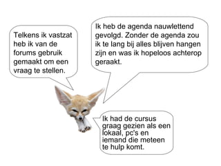Ik heb de agenda nauwlettend gevolgd. Zonder de agenda zou ik te lang bij alles blijven hangen zijn en was ik hopeloos achterop geraakt.  Telkens ik vastzat heb ik van de forums gebruik gemaakt om een vraag te stellen. Ik had de cursus graag gezien als een lokaal, pc's en iemand die meteen te hulp komt. 